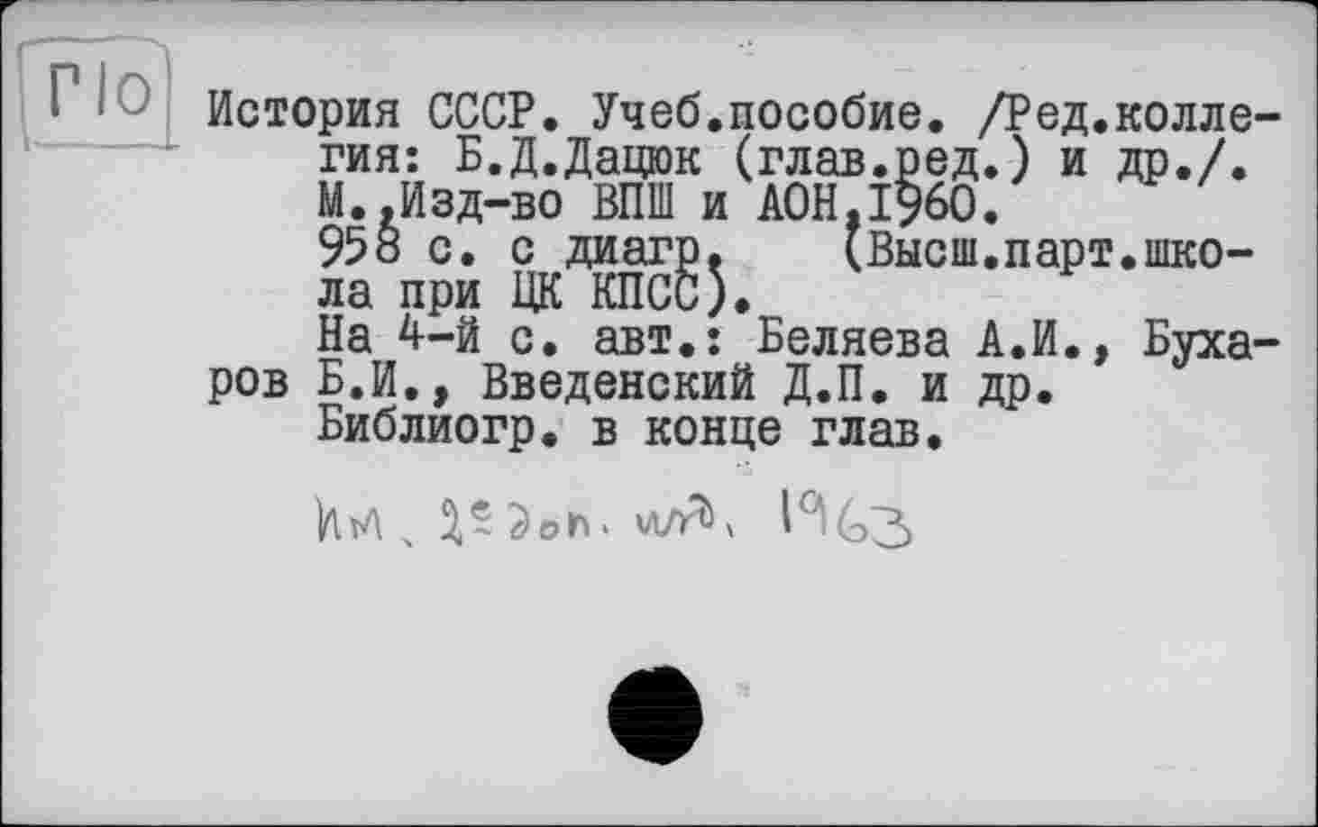 ﻿Г lo
История СССР. Учеб.пособие. /Ред.колле-гия: Б.Д.Дацюк (глав.ред.) и др./. М..Изд-во ВПШ и A0H.I960.
958 с. с диагр.	(Высш.парт.шко-
ла при ЦК КПСС).
На 4-й с. авт.: Беляева А.И., Бухаров Б.И., Введенский Д.П. и др.
Библиогр. в конце глав.
Ы , ЗЛЭоь. I°IG3